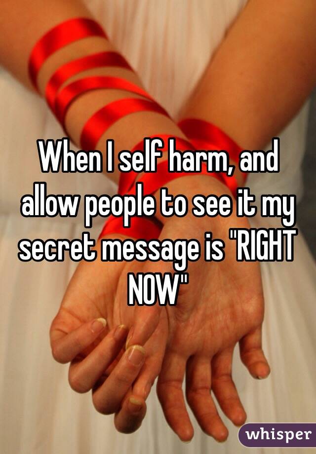 When I self harm, and allow people to see it my secret message is "RIGHT NOW"