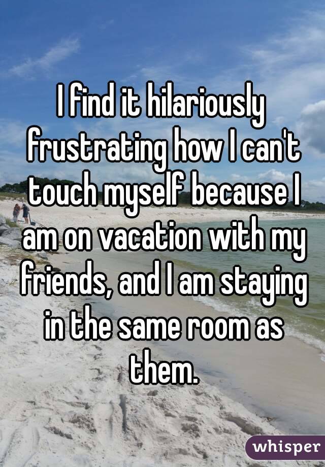I find it hilariously frustrating how I can't touch myself because I am on vacation with my friends, and I am staying in the same room as them.