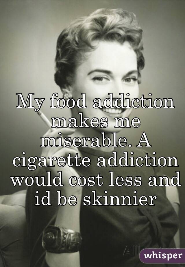 My food addiction makes me miserable. A cigarette addiction would cost less and id be skinnier