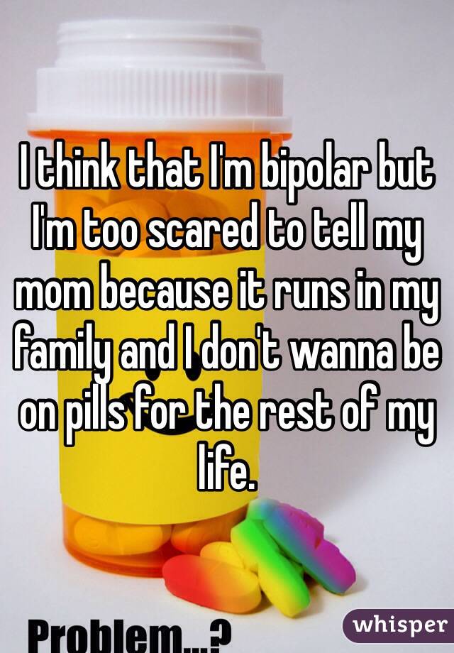 I think that I'm bipolar but I'm too scared to tell my mom because it runs in my family and I don't wanna be on pills for the rest of my life.