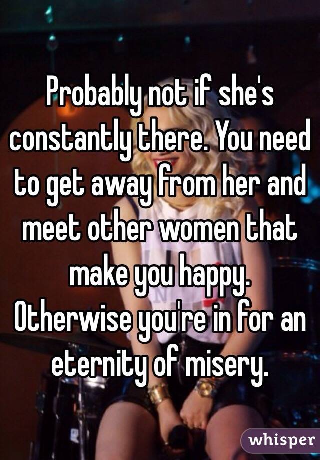 Probably not if she's constantly there. You need to get away from her and meet other women that make you happy. Otherwise you're in for an eternity of misery. 