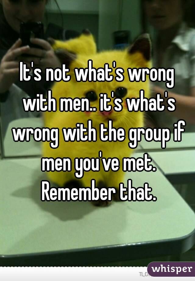 It's not what's wrong with men.. it's what's wrong with the group if men you've met. Remember that.