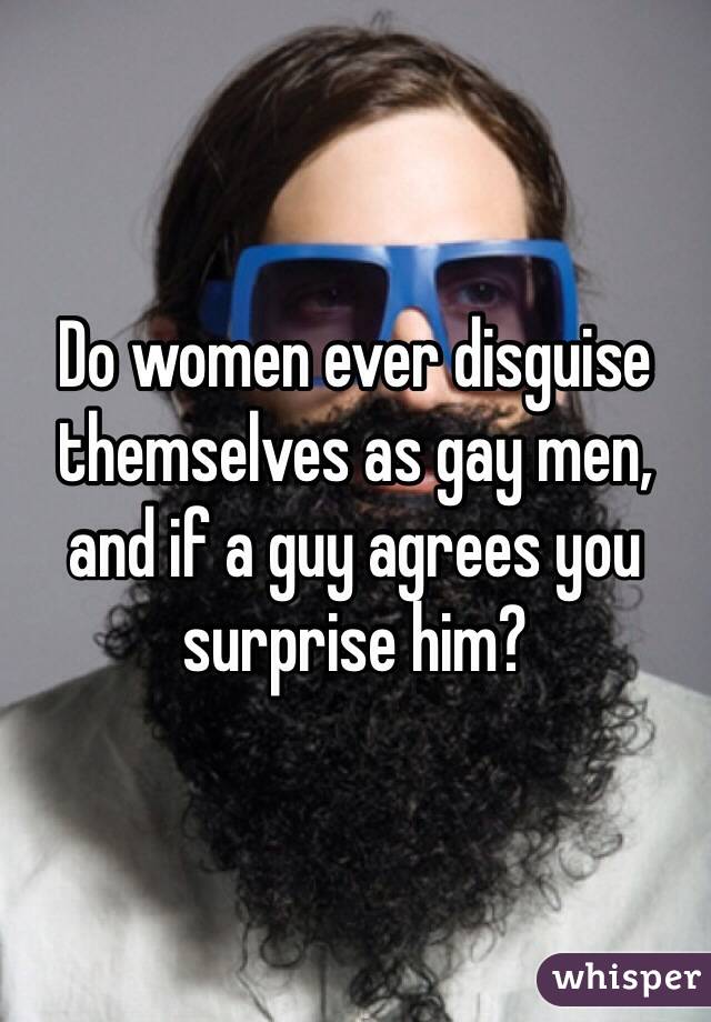 Do women ever disguise themselves as gay men, and if a guy agrees you surprise him?