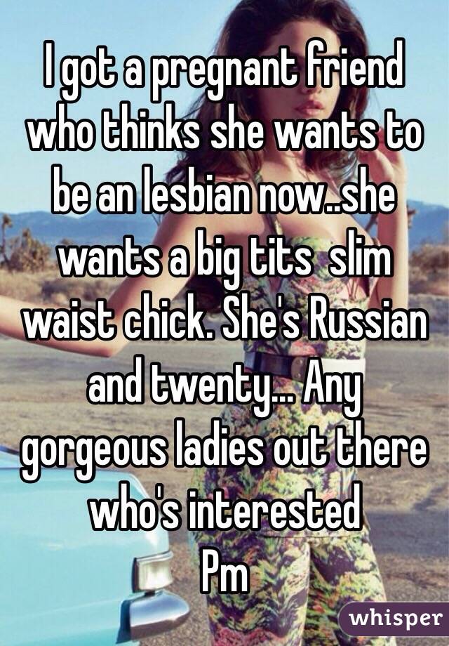 I got a pregnant friend who thinks she wants to be an lesbian now..she wants a big tits  slim waist chick. She's Russian and twenty... Any gorgeous ladies out there who's interested 
Pm