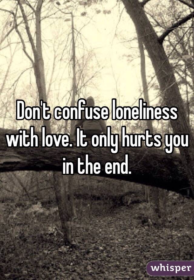 Don't confuse loneliness with love. It only hurts you in the end.