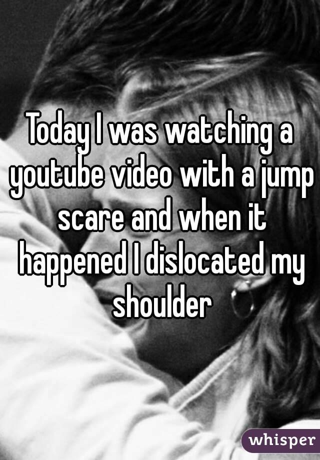 Today I was watching a youtube video with a jump scare and when it happened I dislocated my shoulder