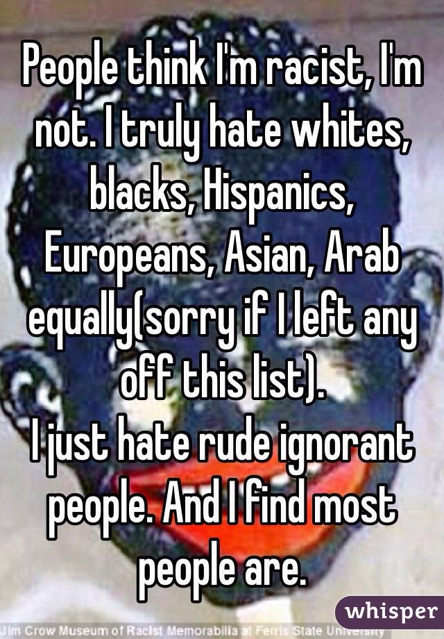 People think I'm racist, I'm not. I truly hate whites, blacks, Hispanics, Europeans, Asian, Arab equally(sorry if I left any off this list).
I just hate rude ignorant people. And I find most people are. 