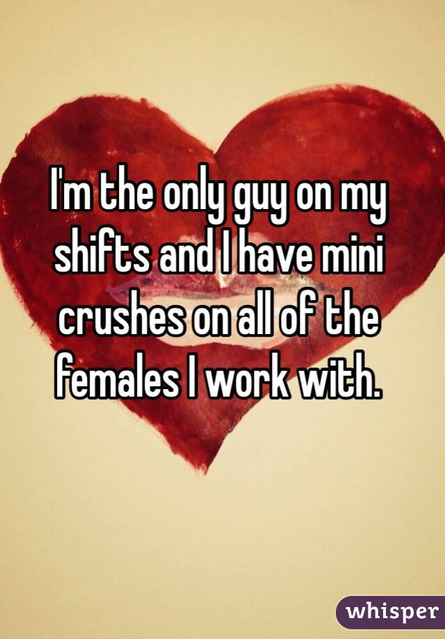 I'm the only guy on my shifts and I have mini crushes on all of the females I work with.
