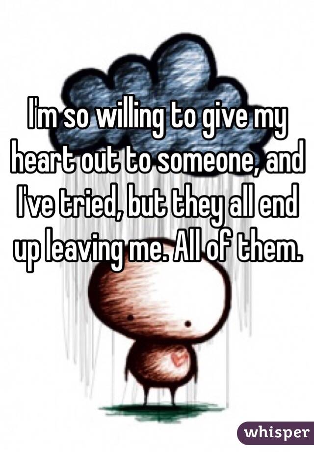 I'm so willing to give my heart out to someone, and I've tried, but they all end up leaving me. All of them.