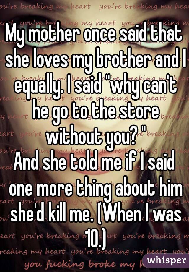 My mother once said that she loves my brother and I equally. I said "why can't he go to the store without you? "
And she told me if I said one more thing about him she'd kill me. (When I was 10.)