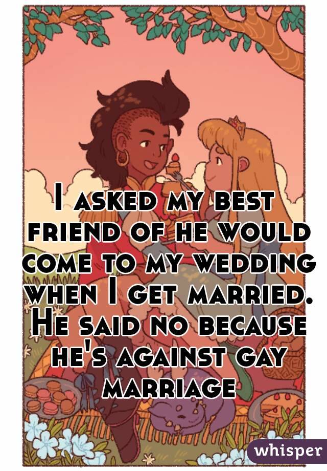 I asked my best friend of he would come to my wedding when I get married. He said no because he's against gay marriage