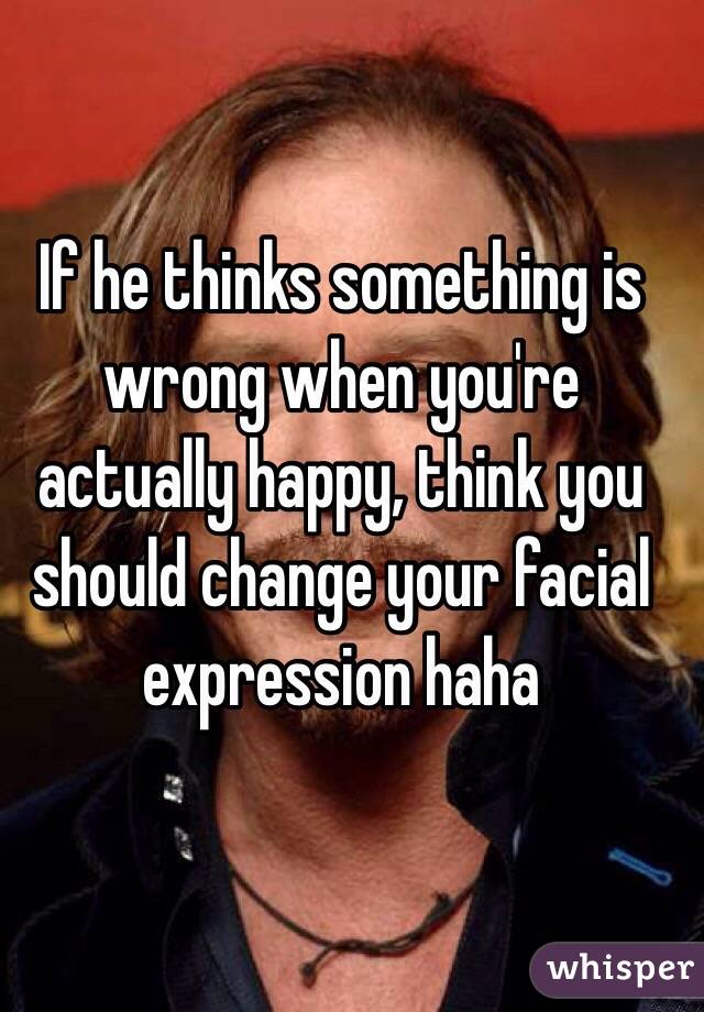If he thinks something is wrong when you're actually happy, think you should change your facial expression haha
