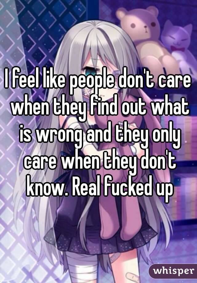 I feel like people don't care when they find out what is wrong and they only care when they don't know. Real fucked up
