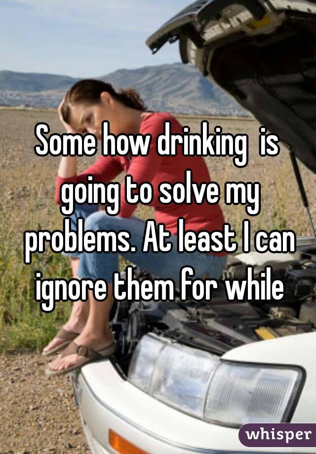 Some how drinking  is going to solve my problems. At least I can ignore them for while