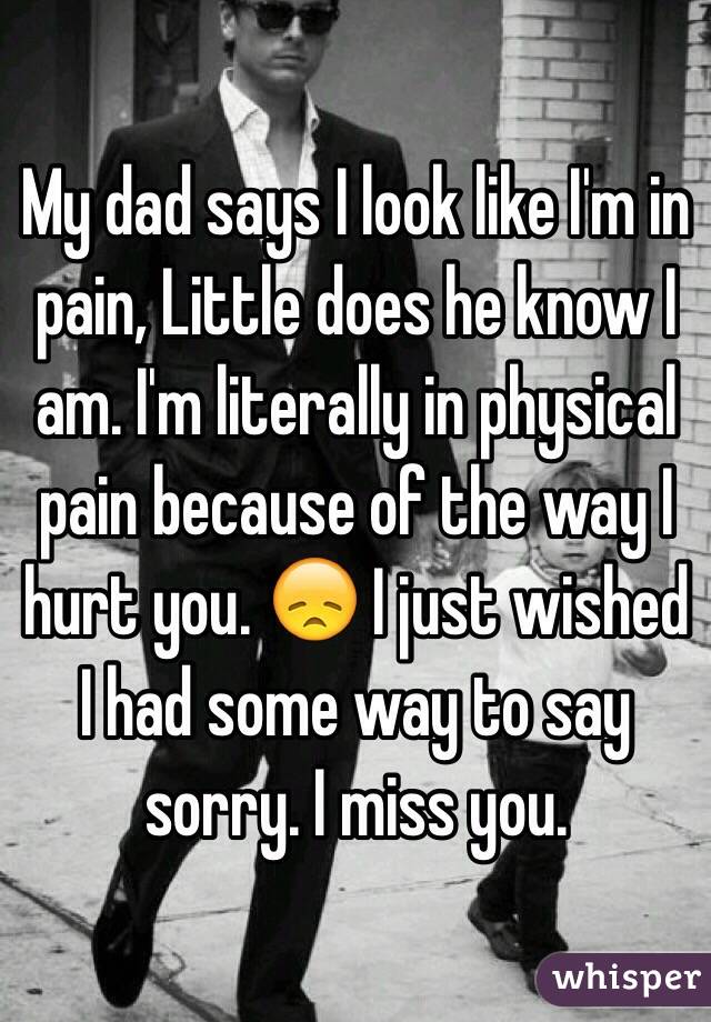 My dad says I look like I'm in pain, Little does he know I am. I'm literally in physical pain because of the way I hurt you. 😞 I just wished I had some way to say sorry. I miss you.