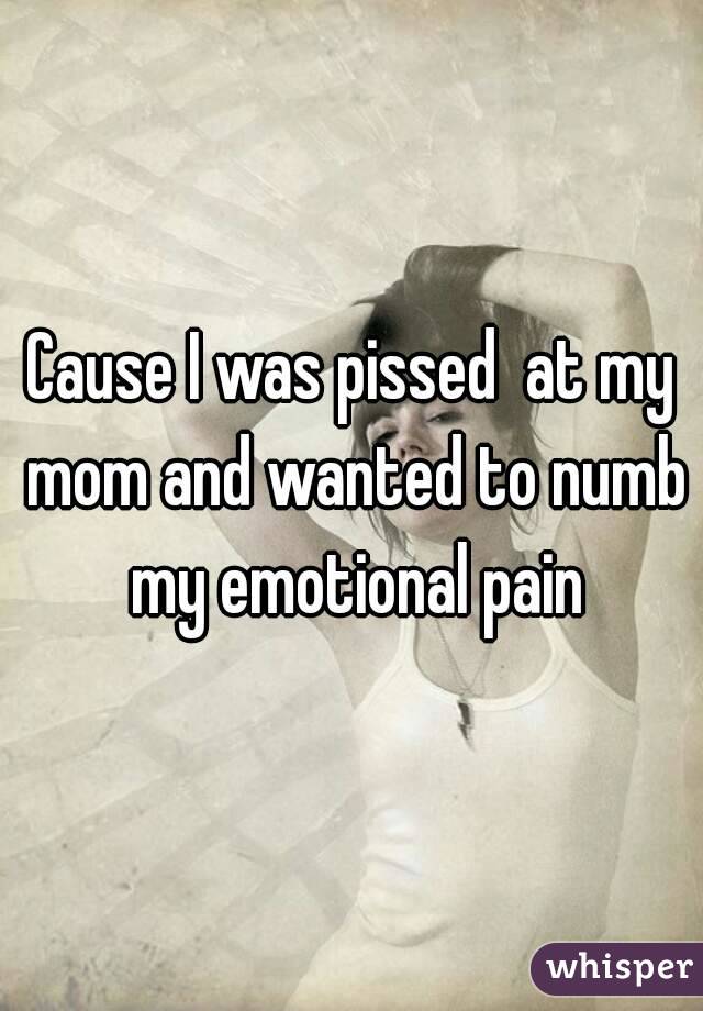 Cause I was pissed  at my mom and wanted to numb my emotional pain