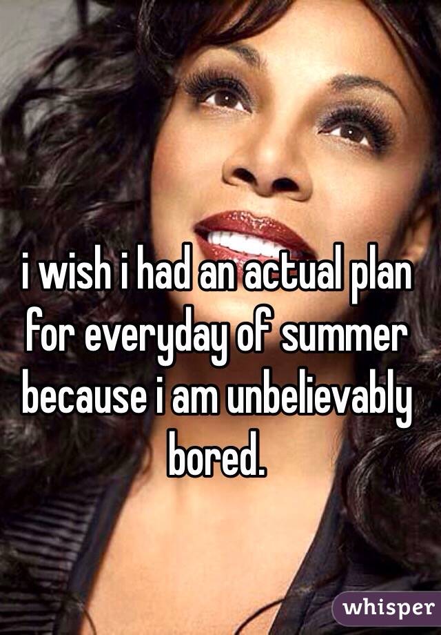 i wish i had an actual plan for everyday of summer because i am unbelievably bored. 