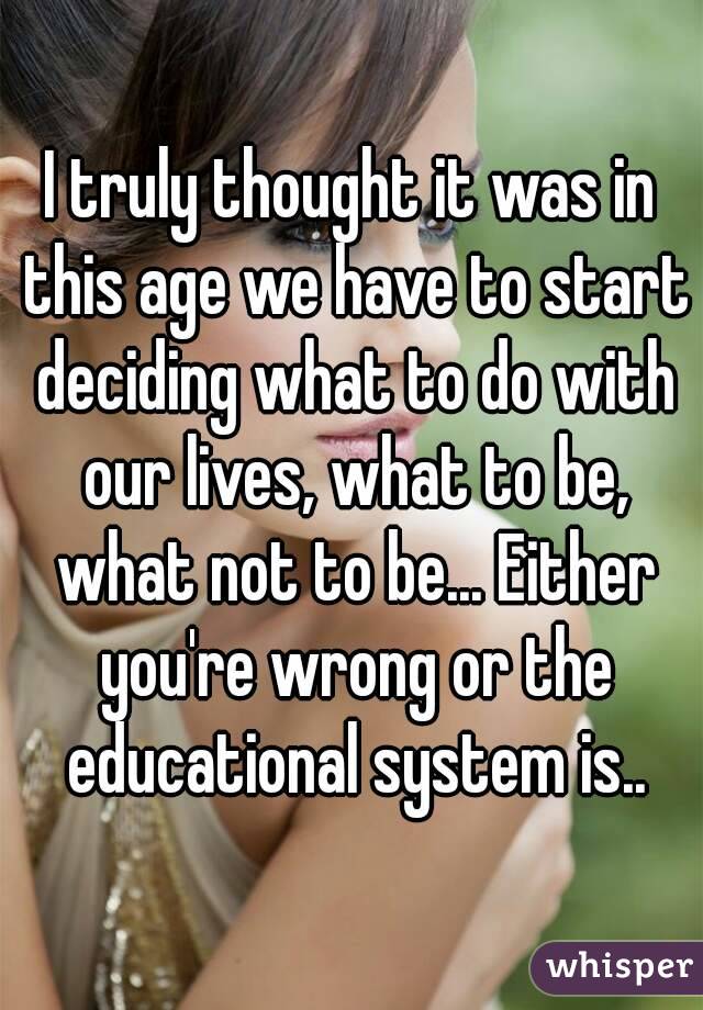 I truly thought it was in this age we have to start deciding what to do with our lives, what to be, what not to be... Either you're wrong or the educational system is..