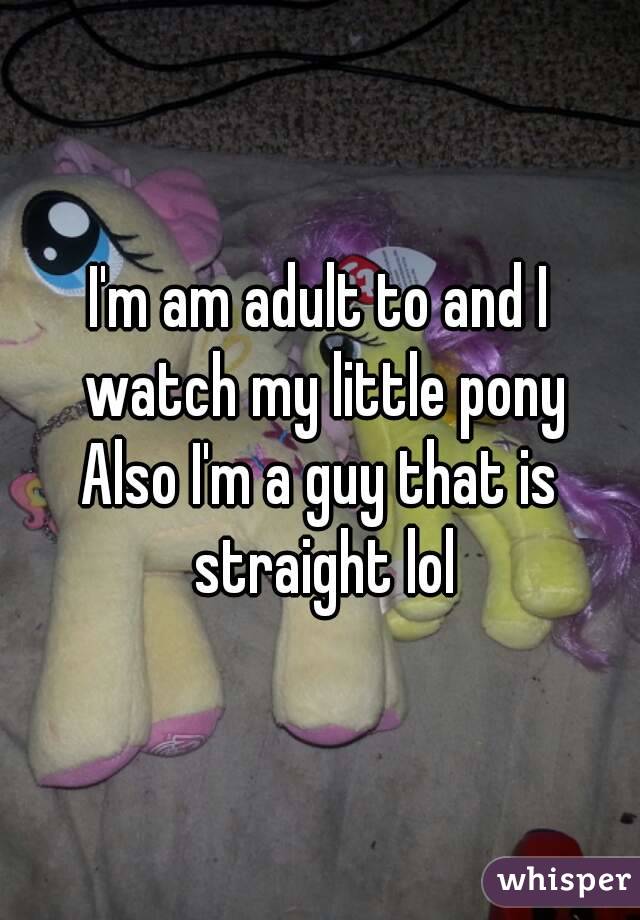 I'm am adult to and I watch my little pony
Also I'm a guy that is straight lol