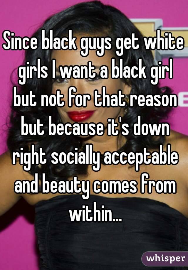 Since black guys get white girls I want a black girl but not for that reason but because it's down right socially acceptable and beauty comes from within...