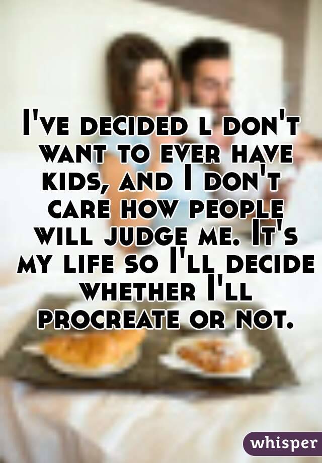 I've decided l don't want to ever have kids, and I don't  care how people will judge me. It's my life so I'll decide whether I'll procreate or not.