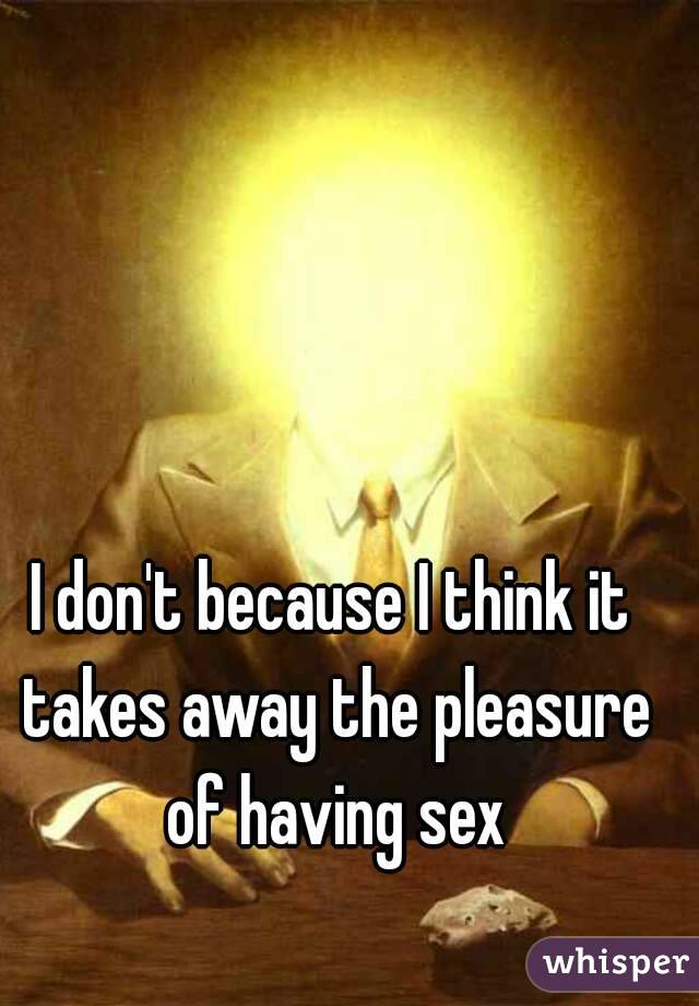 I don't because I think it takes away the pleasure of having sex
