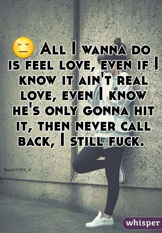 😔 All I wanna do is feel love, even if I know it ain't real love, even I know he's only gonna hit it, then never call back, I still fuck. 