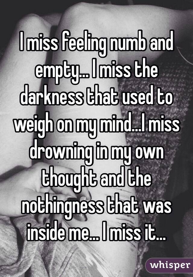 I miss feeling numb and empty... I miss the darkness that used to weigh on my mind...I miss drowning in my own thought and the nothingness that was inside me... I miss it...