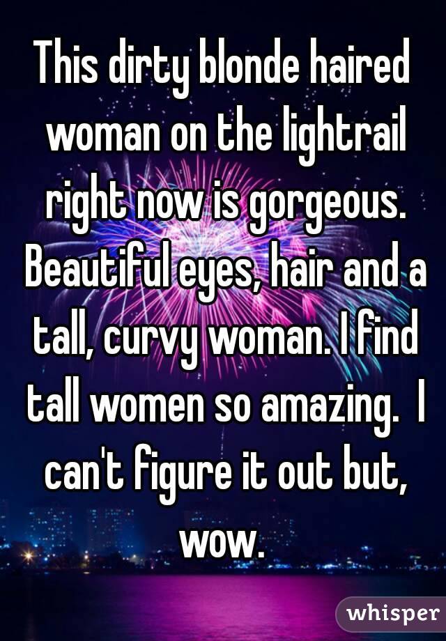This dirty blonde haired woman on the lightrail right now is gorgeous. Beautiful eyes, hair and a tall, curvy woman. I find tall women so amazing.  I can't figure it out but, wow. 