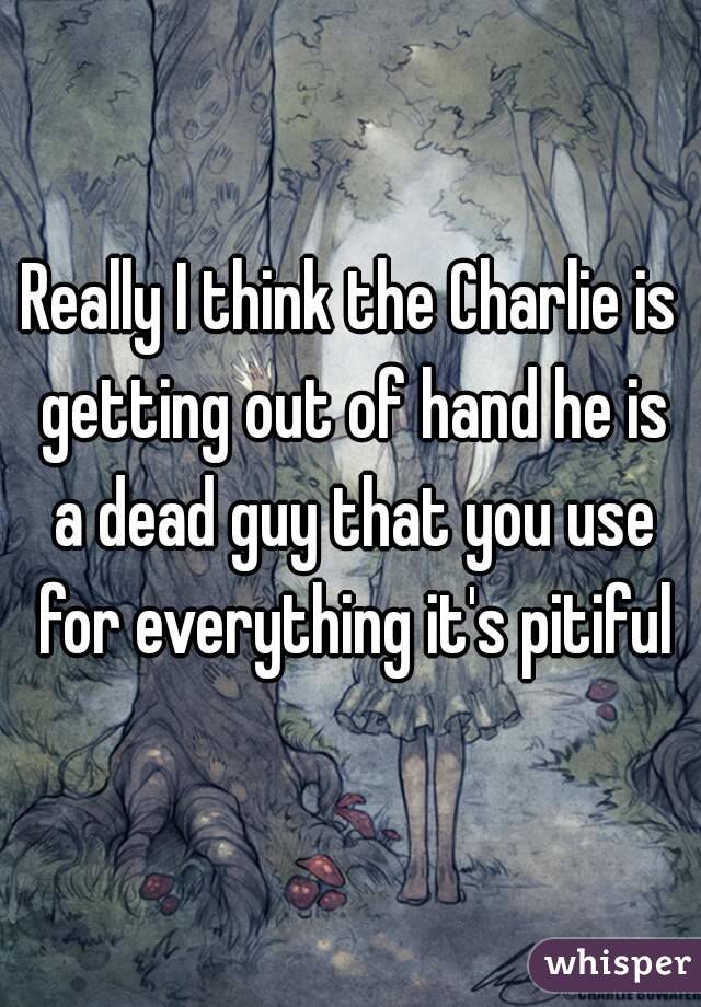 Really I think the Charlie is getting out of hand he is a dead guy that you use for everything it's pitiful