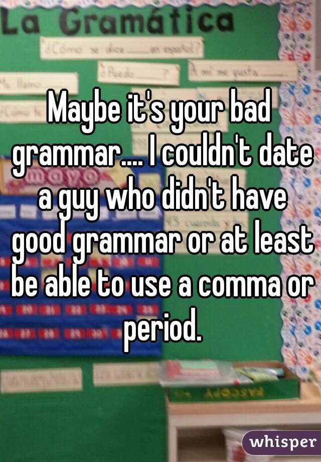 Maybe it's your bad grammar.... I couldn't date a guy who didn't have good grammar or at least be able to use a comma or period.
