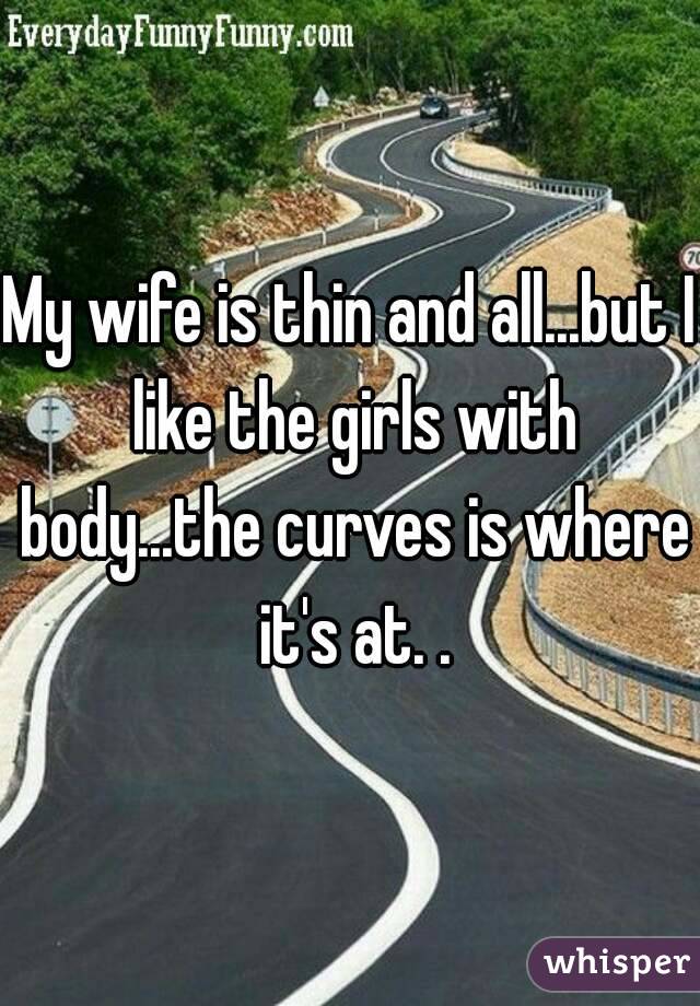 My wife is thin and all...but I like the girls with body...the curves is where it's at. .