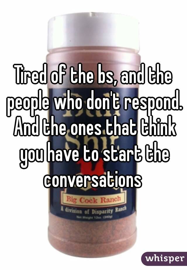 Tired of the bs, and the people who don't respond. And the ones that think you have to start the conversations 