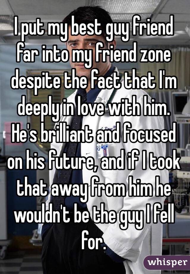 I put my best guy friend far into my friend zone despite the fact that I'm deeply in love with him. He's brilliant and focused on his future, and if I took that away from him he wouldn't be the guy I fell for.