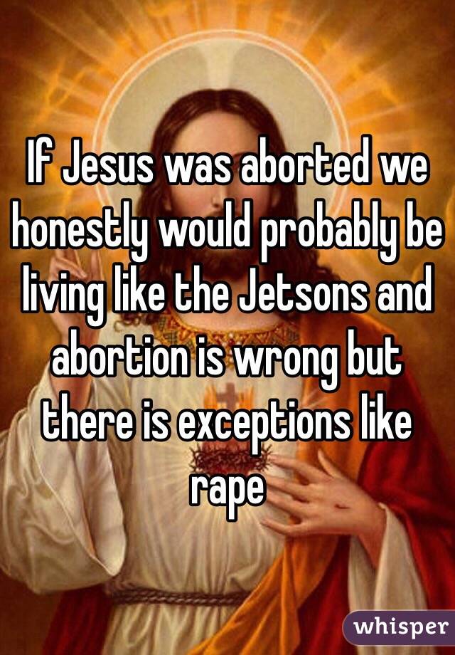If Jesus was aborted we honestly would probably be living like the Jetsons and abortion is wrong but there is exceptions like rape 