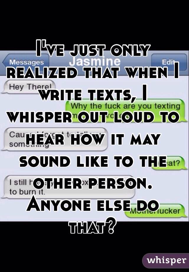 I've just only realized that when I write texts, I whisper out loud to hear how it may sound like to the other person. Anyone else do that?  