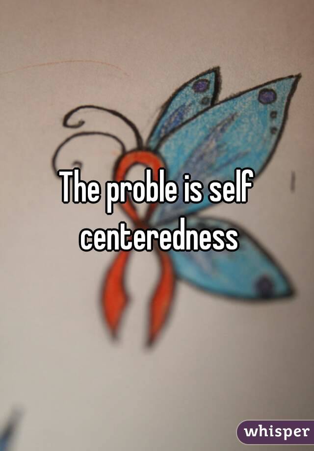 The proble is self centeredness