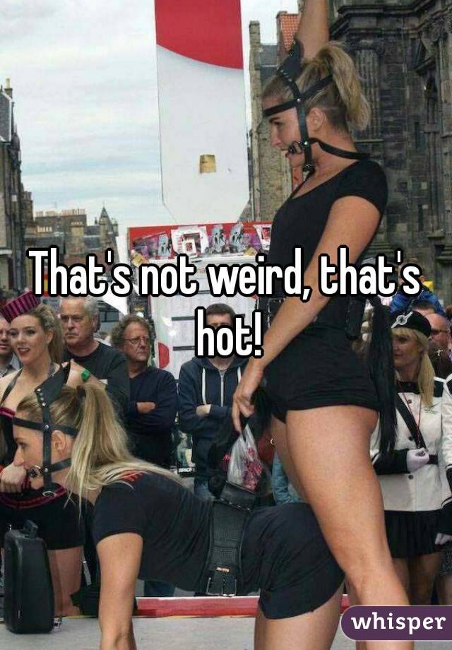 That's not weird, that's hot!