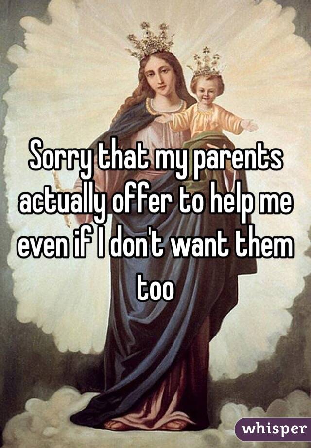 Sorry that my parents actually offer to help me even if I don't want them too
