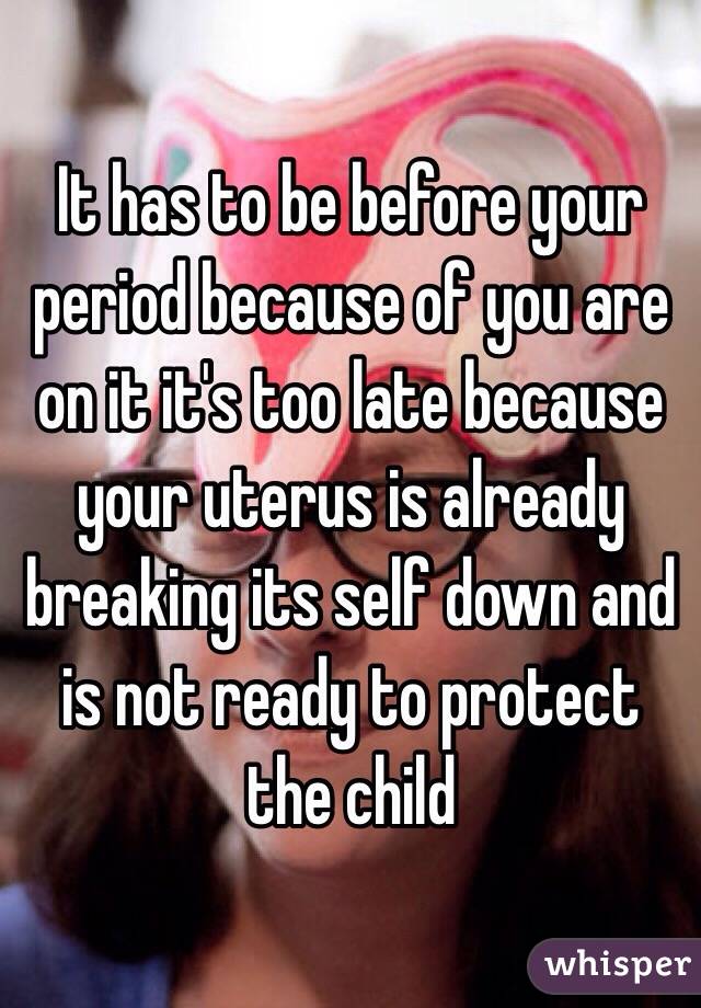 It has to be before your period because of you are on it it's too late because your uterus is already breaking its self down and is not ready to protect the child 