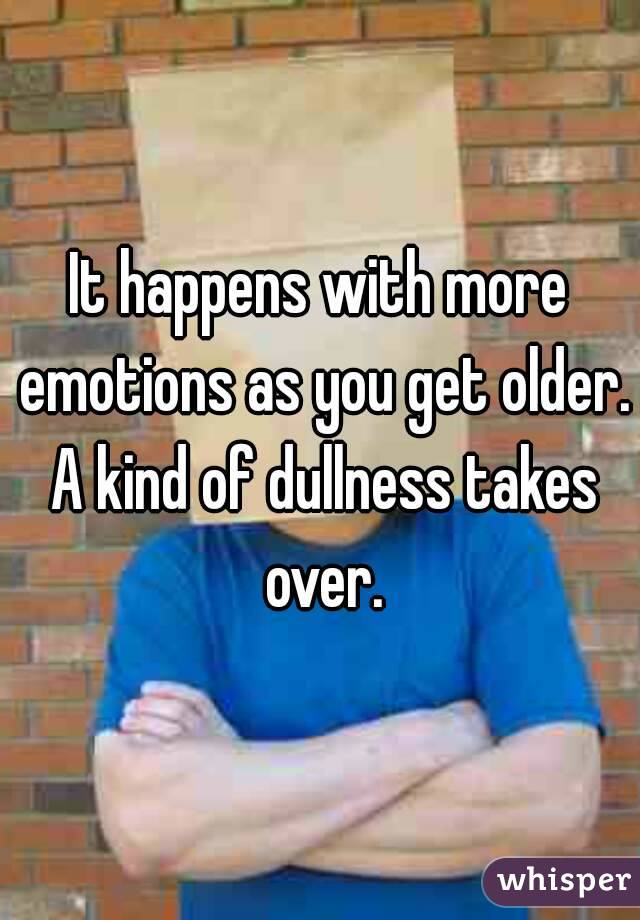It happens with more emotions as you get older. A kind of dullness takes over.