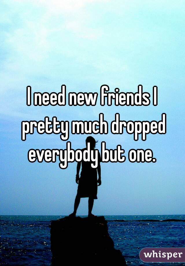 I need new friends I pretty much dropped everybody but one. 