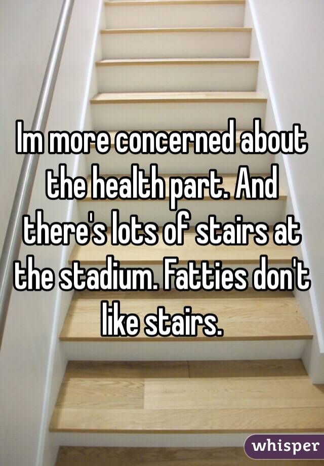Im more concerned about the health part. And there's lots of stairs at the stadium. Fatties don't like stairs. 