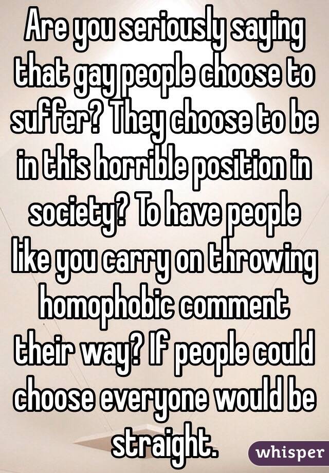 Are you seriously saying that gay people choose to suffer? They choose to be in this horrible position in society? To have people like you carry on throwing homophobic comment their way? If people could choose everyone would be straight.