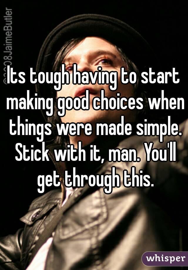 Its tough having to start making good choices when things were made simple. Stick with it, man. You'll get through this.