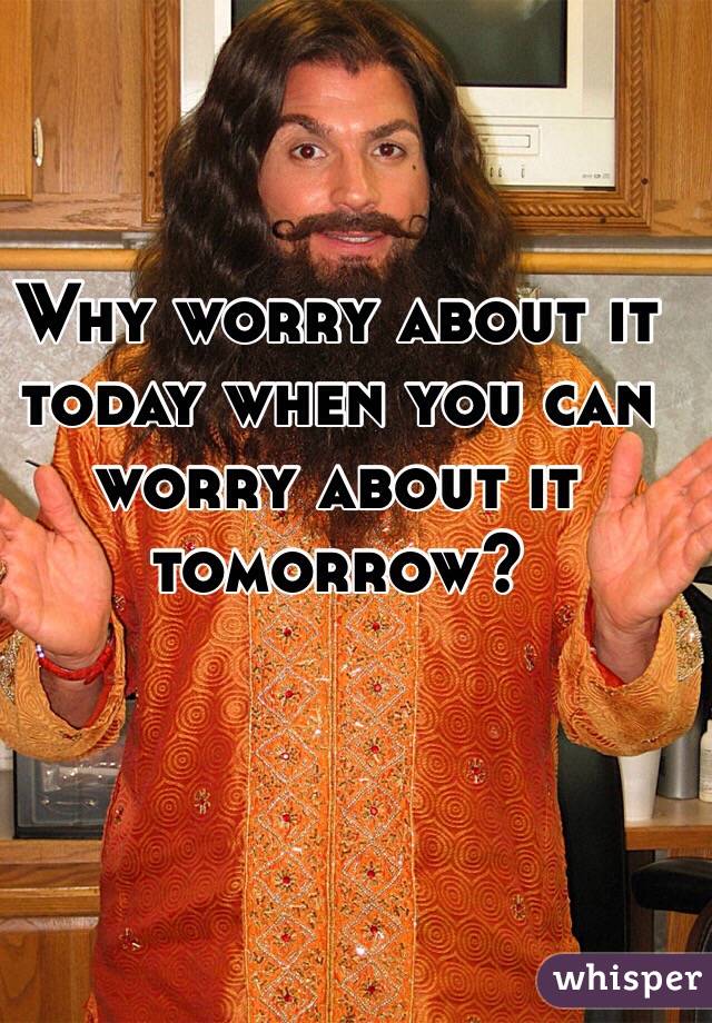 Why worry about it today when you can worry about it tomorrow?