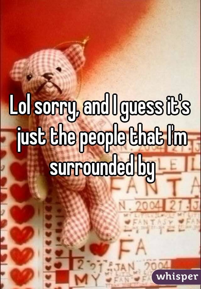 Lol sorry, and I guess it's just the people that I'm surrounded by