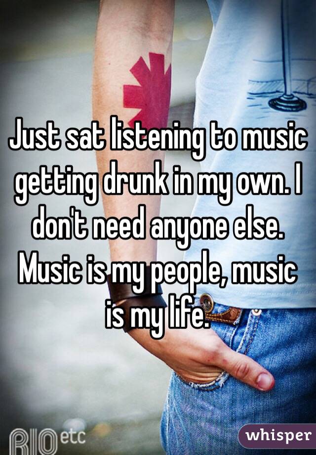Just sat listening to music getting drunk in my own. I don't need anyone else. Music is my people, music is my life. 