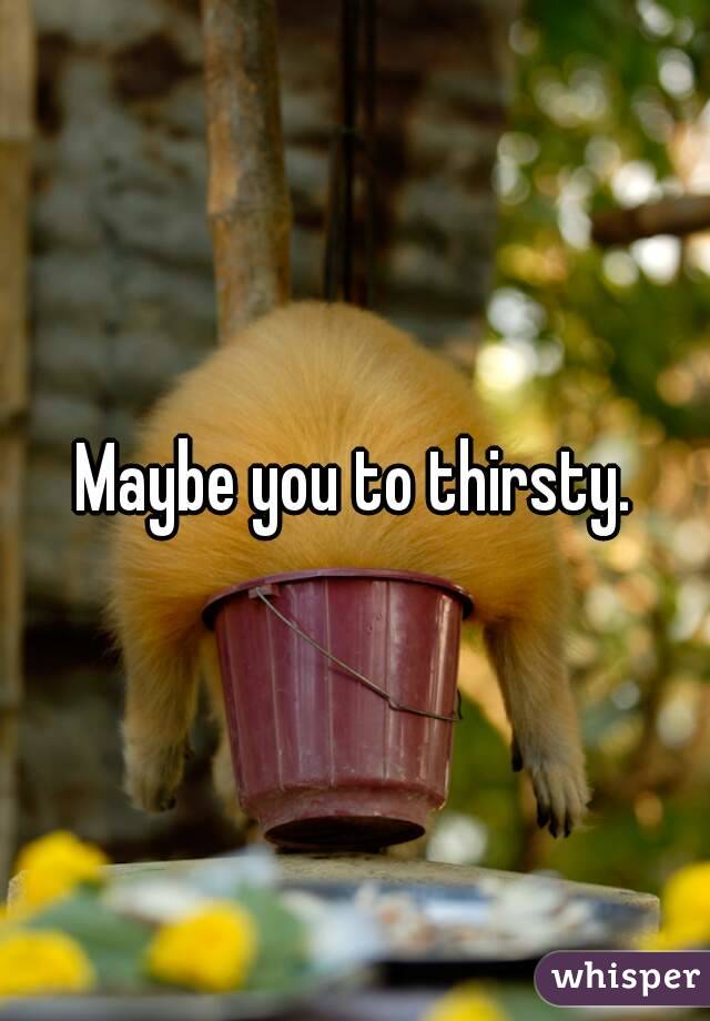 Maybe you to thirsty.