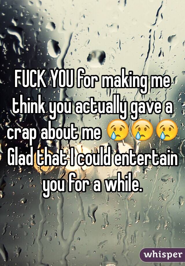 FUCK YOU for making me think you actually gave a crap about me 😢😢😢 Glad that I could entertain you for a while. 